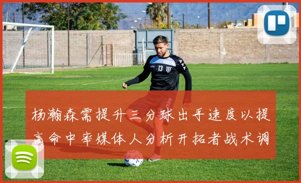 杨瀚森需提升三分球出手速度以提高命中率媒体人分析开拓者战术调整