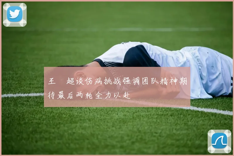 王燊超谈伤病挑战强调团队精神期待最后两轮全力以赴