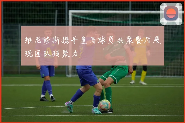 维尼修斯携手皇马球员共聚餐厅展现团队凝聚力