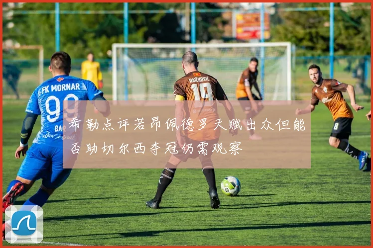 希勒点评若昂佩德罗天赋出众但能否助切尔西夺冠仍需观察