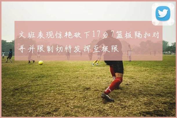 文班表现惊艳砍下17分7篮板隔扣对手并限制切特发挥至极限