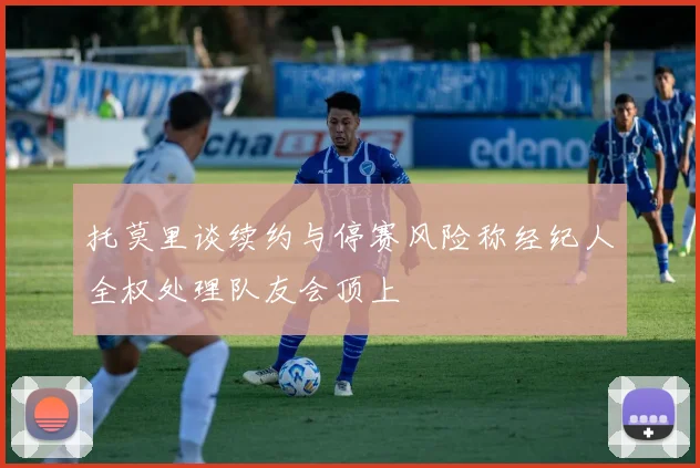 托莫里谈续约与停赛风险称经纪人全权处理队友会顶上