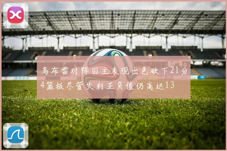 乌布雷对阵旧主表现出色砍下21分4篮板尽管失利正负值仍高达13