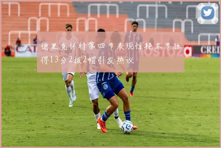 德里克怀特第四节表现惊艳末节独得13分2板2帽引发热议