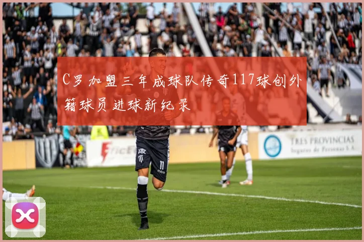 C罗加盟三年成球队传奇117球创外籍球员进球新纪录