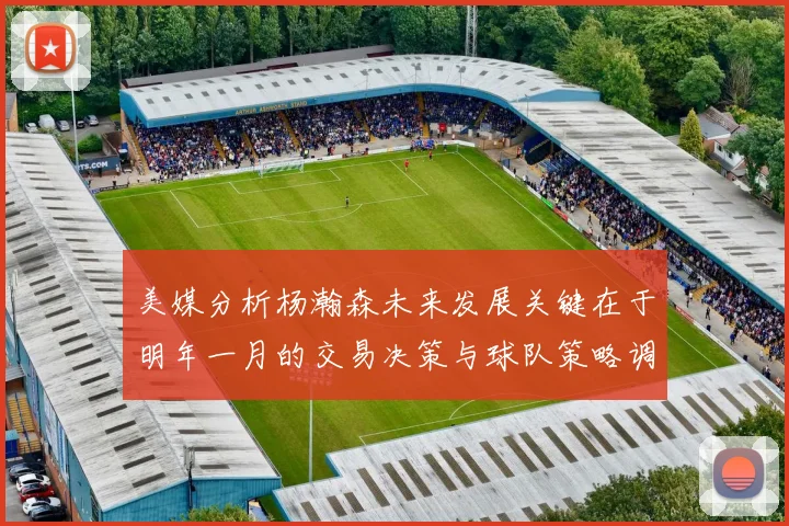 美媒分析杨瀚森未来发展关键在于明年一月的交易决策与球队策略调整