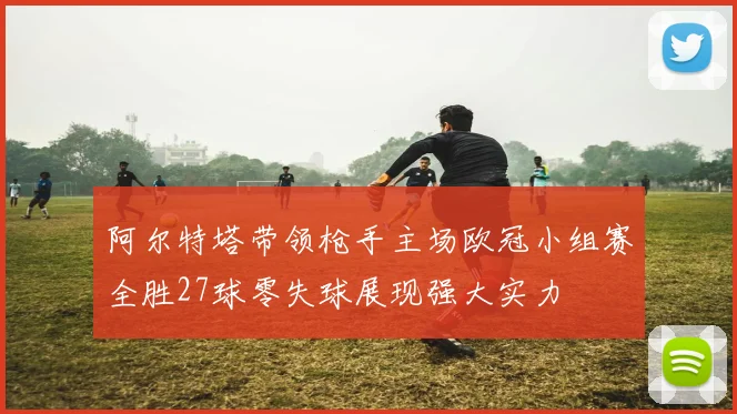 阿尔特塔带领枪手主场欧冠小组赛全胜27球零失球展现强大实力