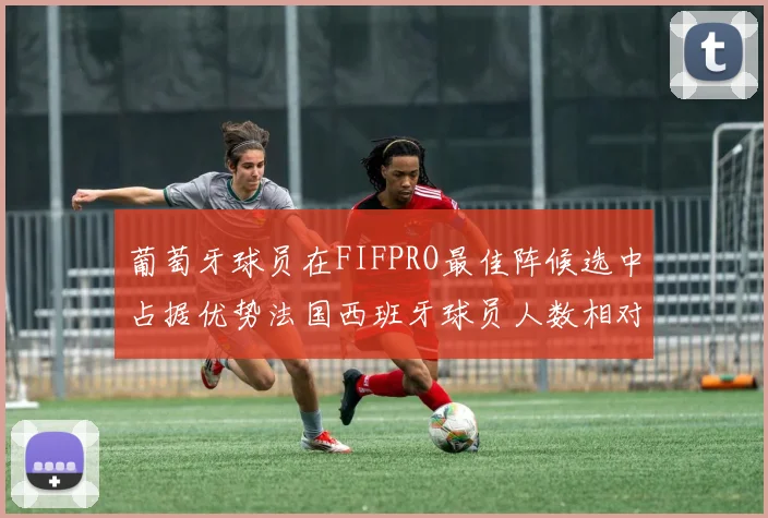 葡萄牙球员在FIFPRO最佳阵候选中占据优势法国西班牙球员人数相对较少