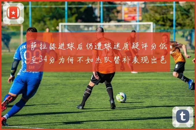 萨拉赫进球后仍遭球迷质疑评分低至34分为何不如杰队替补表现出色