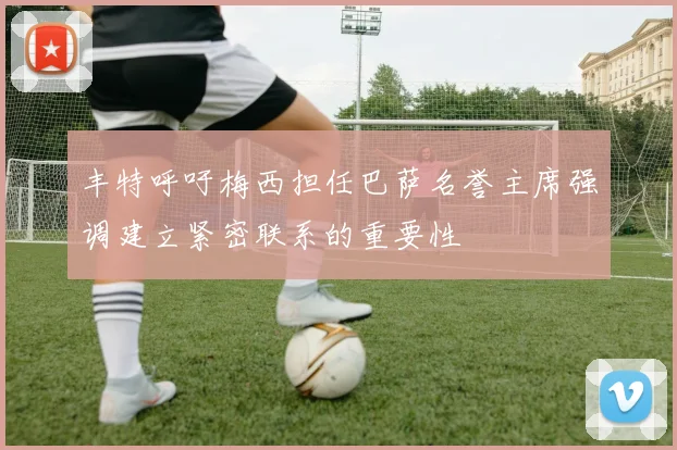 丰特呼吁梅西担任巴萨名誉主席强调建立紧密联系的重要性