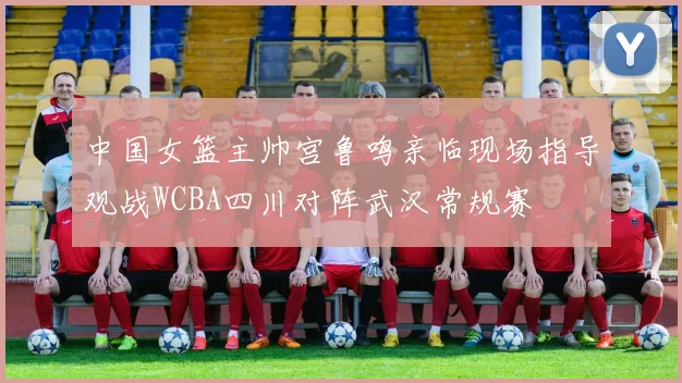 中国女篮主帅宫鲁鸣亲临现场指导观战WCBA四川对阵武汉常规赛