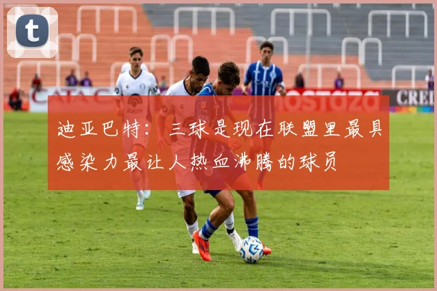 迪亚巴特：三球是现在联盟里最具感染力最让人热血沸腾的球员