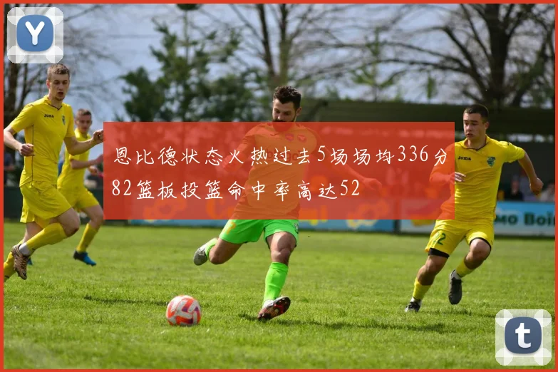 恩比德状态火热过去5场场均336分82篮板投篮命中率高达52
