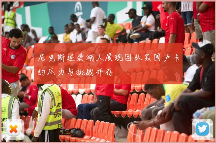 尼克斯逆袭湖人展现团队氛围卢卡的压力与挑战并存