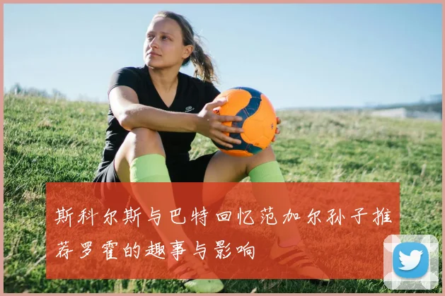 斯科尔斯与巴特回忆范加尔孙子推荐罗霍的趣事与影响