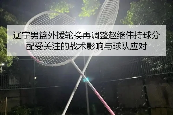 辽宁男篮外援轮换再调整赵继伟持球分配受关注的战术影响与球队应对 | TIANBOSPORTS